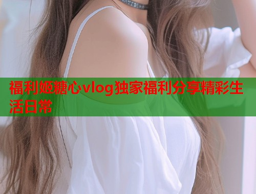福利姬糖心vlog独家福利分享精彩生活日常  第1张