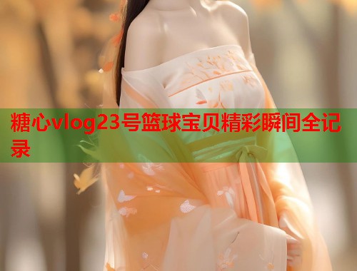糖心vlog23号篮球宝贝精彩瞬间全记录  第1张