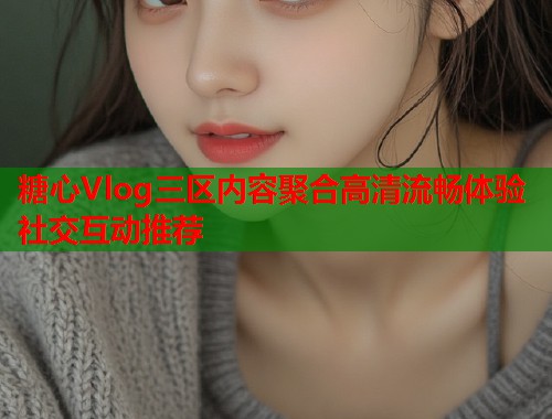 糖心Vlog三区内容聚合高清流畅体验社交互动推荐  第1张