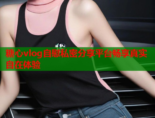 糖心vlog自慰私密分享平台畅享真实自在体验  第1张