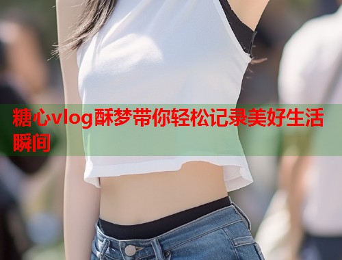 糖心vlog酥梦带你轻松记录美好生活瞬间  第1张
