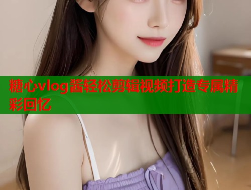 糖心vlog酱轻松剪辑视频打造专属精彩回忆  第1张