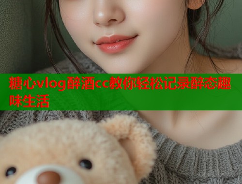 糖心vlog醉酒cc教你轻松记录醉态趣味生活  第1张