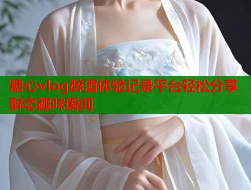 糖心vlog醉酒体验记录平台轻松分享醉态趣味瞬间  第1张