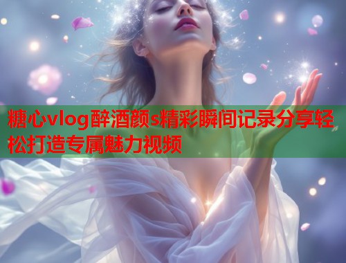 糖心vlog醉酒颜s精彩瞬间记录分享轻松打造专属魅力视频  第1张
