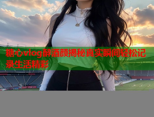 糖心vlog醉酒颜揭秘真实瞬间轻松记录生活精彩  第2张