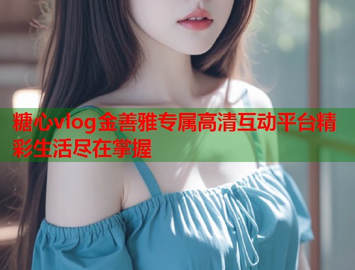 糖心vlog金善雅专属高清互动平台精彩生活尽在掌握  第1张