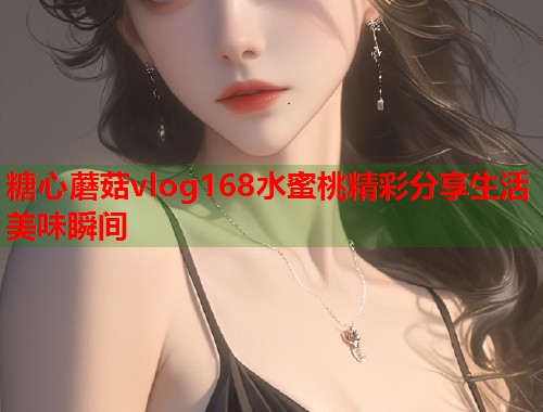 糖心蘑菇vlog168水蜜桃精彩分享生活美味瞬间  第1张