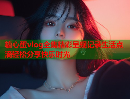 糖心蛋vlog全集精彩呈现记录生活点滴轻松分享快乐时光  第1张