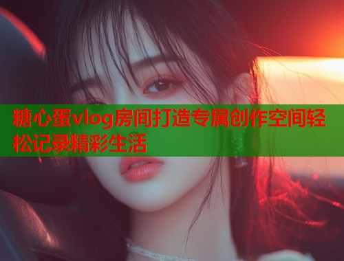 糖心蛋vlog房间打造专属创作空间轻松记录精彩生活  第1张