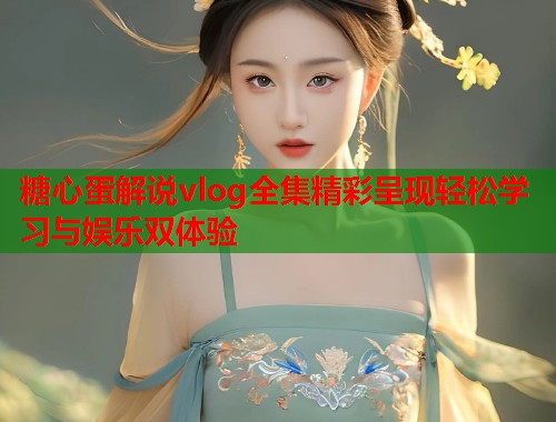糖心蛋解说vlog全集精彩呈现轻松学习与娱乐双体验  第1张