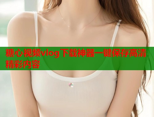 糖心视频vlog下载神器一键保存高清精彩内容  第1张