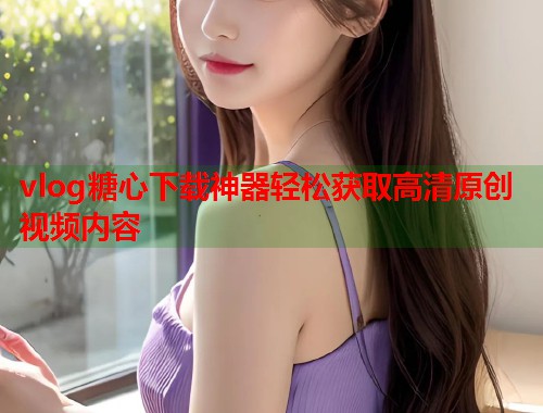 vlog糖心下载神器轻松获取高清原创视频内容  第1张