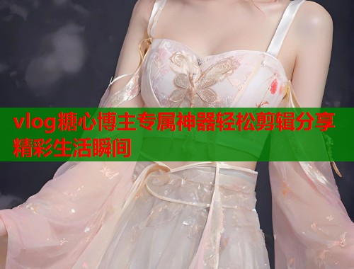 vlog糖心博主专属神器轻松剪辑分享精彩生活瞬间  第1张