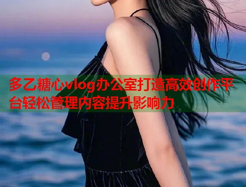 多乙糖心vlog办公室打造高效创作平台轻松管理内容提升影响力  第2张