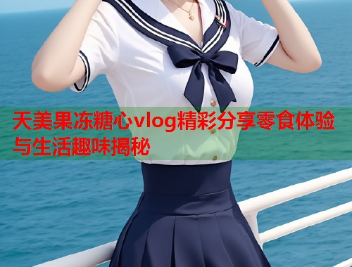 天美果冻糖心vlog精彩分享零食体验与生活趣味揭秘  第1张