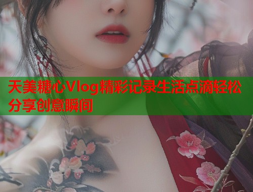 天美糖心Vlog精彩记录生活点滴轻松分享创意瞬间  第1张