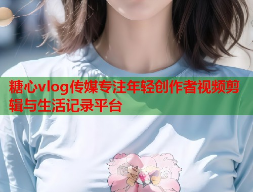 糖心vlog传媒专注年轻创作者视频剪辑与生活记录平台  第1张