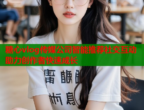 糖心vlog传媒公司智能推荐社交互动助力创作者快速成长  第1张