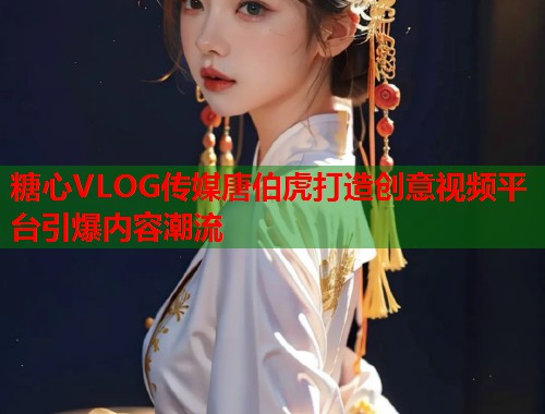 糖心VLOG传媒唐伯虎打造创意视频平台引爆内容潮流  第1张