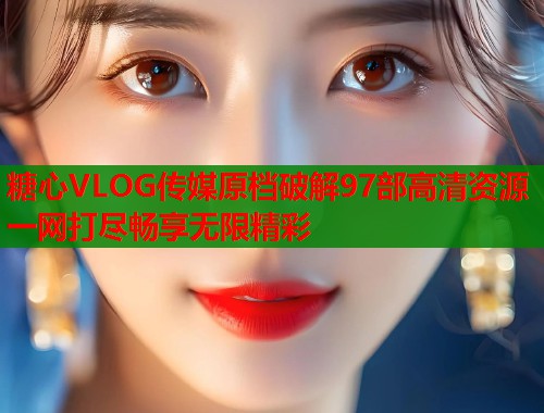 糖心VLOG传媒原档破解97部高清资源一网打尽畅享无限精彩  第2张