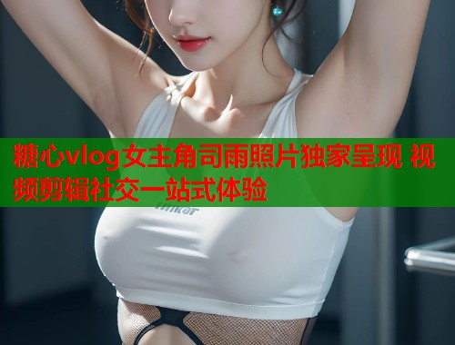 糖心vlog女主角司雨照片独家呈现 视频剪辑社交一站式体验  第1张