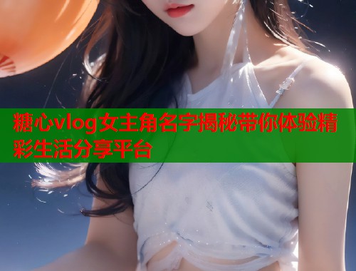 糖心vlog女主角名字揭秘带你体验精彩生活分享平台  第2张