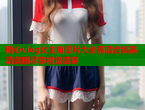 糖心vlog女主角图片大全高清合集高清美图尽享视觉盛宴  第2张