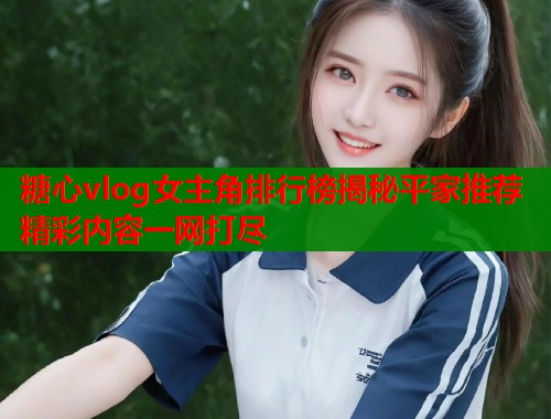糖心vlog女主角排行榜揭秘平家推荐精彩内容一网打尽  第1张