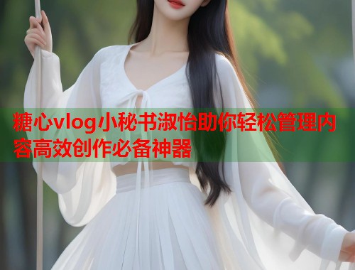 糖心vlog小秘书淑怡助你轻松管理内容高效创作必备神器  第2张