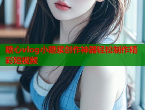 糖心vlog小糖浆创作神器轻松制作精彩短视频  第1张