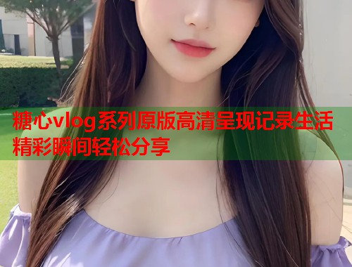 糖心vlog系列原版高清呈现记录生活精彩瞬间轻松分享  第1张