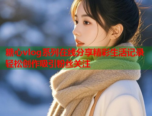 糖心vlog系列在线分享精彩生活记录轻松创作吸引粉丝关注  第1张
