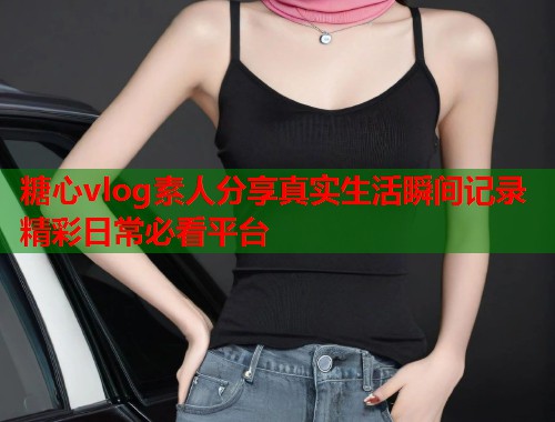 糖心vlog素人分享真实生活瞬间记录精彩日常必看平台  第1张