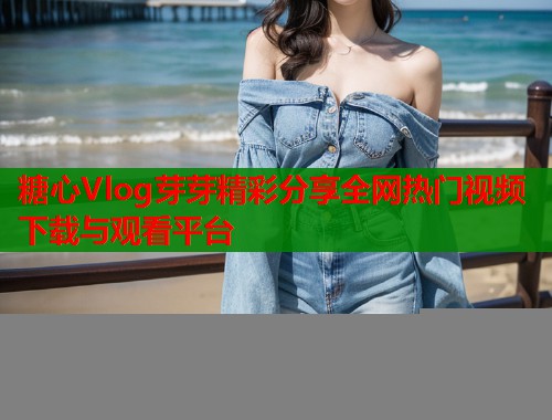 糖心Vlog芽芽精彩分享全网热门视频下载与观看平台  第2张