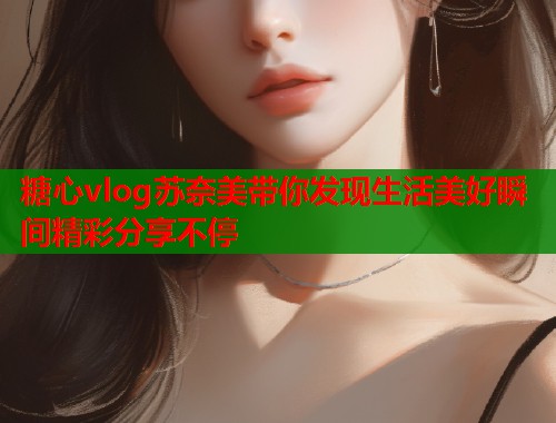 糖心vlog苏奈美带你发现生活美好瞬间精彩分享不停  第1张