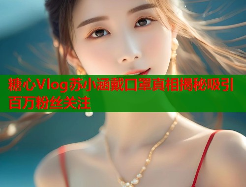 糖心Vlog苏小涵戴口罩真相揭秘吸引百万粉丝关注  第1张