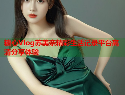 糖心Vlog苏美奈精彩生活记录平台高清分享体验  第2张
