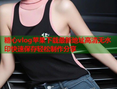 糖心vlog苹果下载最新地址高清无水印快速保存轻松制作分享  第1张