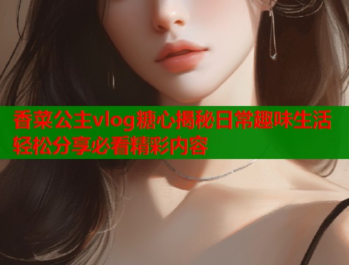 香菜公主vlog糖心揭秘日常趣味生活轻松分享必看精彩内容  第2张