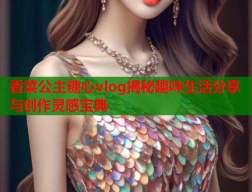 香菜公主糖心vlog揭秘趣味生活分享与创作灵感宝典  第1张