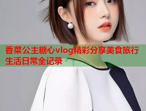 香菜公主糖心vlog精彩分享美食旅行生活日常全记录  第1张