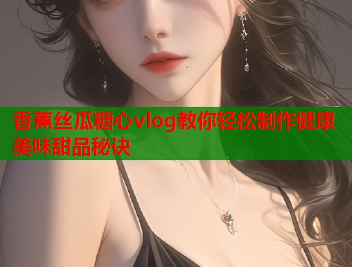 香蕉丝瓜糖心vlog教你轻松制作健康美味甜品秘诀  第1张