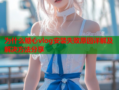 为什么糖心vlog安装失败原因详解及解决方法分享  第1张