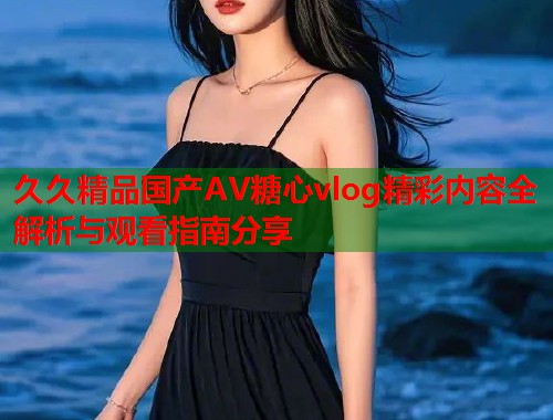 久久精品国产AV糖心vlog精彩内容全解析与观看指南分享  第1张