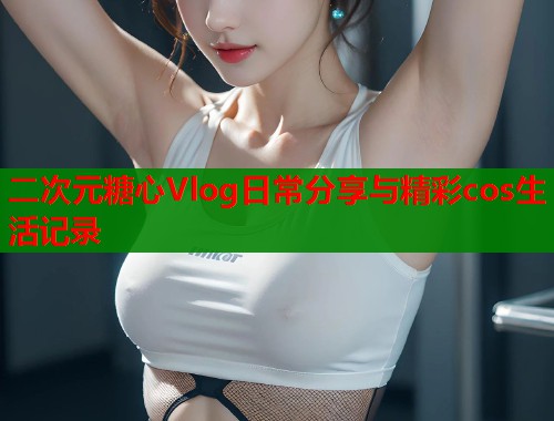 二次元糖心Vlog日常分享与精彩cos生活记录  第1张