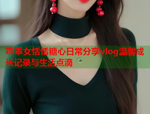 乖乖女恬恬糖心日常分享vlog温馨成长记录与生活点滴  第1张