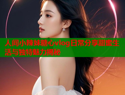 人间小辣妹糖心vlog日常分享甜蜜生活与独特魅力揭秘  第1张