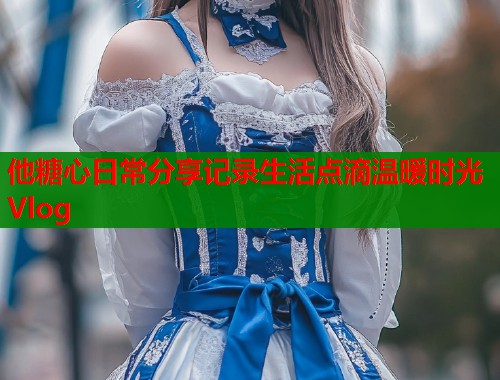 他糖心日常分享记录生活点滴温暖时光Vlog  第1张