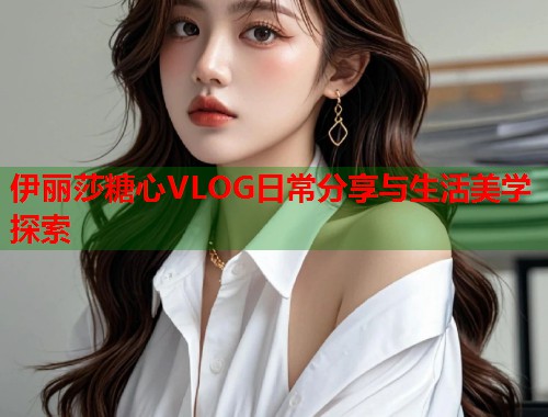 伊丽莎糖心VLOG日常分享与生活美学探索  第1张